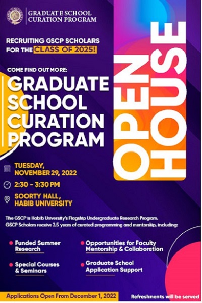 Recruiting GSCP Scholars for the Class of 2025! Come find out more: Graduate School Curation Program Open House Soorty Hall 29th November 2022 Golden Hour: 2:30 – 3:30 pm The GSCP is Habib University’s Flagship Undergraduate Research Program GSCP Scholars receive 2.5 years of curated programming and mentorship, including: Funded summer research | Opportunities for faculty mentorship & collaboration Special courses & seminars | Graduate school application support APPLICATIONS OPEN DECEMBER 1st Refreshments will be served.